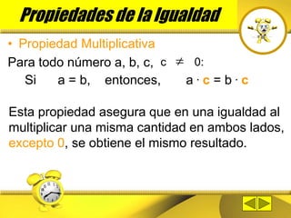 Propiedades de la Igualdad
• Propiedad Multiplicativa
Para todo número a, b, c, 
c 0:
Si a = b, entonces, a . c = b . c
Esta propiedad asegura que en una igualdad al
multiplicar una misma cantidad en ambos lados,
excepto 0, se obtiene el mismo resultado.
 