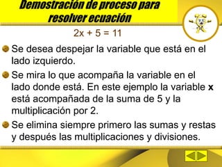 Demostración de proceso para
resolver ecuación
Se desea despejar la variable que está en el
lado izquierdo.
Se mira lo que acompaña la variable en el
lado donde está. En este ejemplo la variable x
está acompañada de la suma de 5 y la
multiplicación por 2.
Se elimina siempre primero las sumas y restas
y después las multiplicaciones y divisiones.
2x + 5 = 11
 