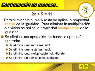 Continuación de proceso...
Para eliminar la suma o resta se aplica la propiedad
aditiva de la igualdad. Para eliminar la multiplicación
o división se aplica la propiedad multiplicativa de la
igualdad.
Se elimina una operación haciendo la operación
contraria:
Se elimina una suma restando
Se elimina una resta sumando
Se elimina una multiplicación dividiendo
Se elimina una división multiplicando.
2x + 5 = 11
 