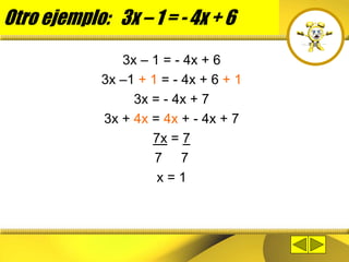 Otro ejemplo: 3x – 1 = - 4x + 6
3x – 1 = - 4x + 6
3x –1 + 1 = - 4x + 6 + 1
3x = - 4x + 7
3x + 4x = 4x + - 4x + 7
7x = 7
7 7
x = 1
 