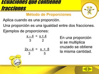 Ecuaciones que contienen
fracciones
Método de Proporciones
Aplica cuando es una proporción.
Una proporción es una igualdad entre dos fracciones.
Ejemplos de proporciones:
x – 4 = x + 4
3 2
2x – 4 = x + 8
3 5
En una proporción
si se multiplica
cruzado se obtiene
la misma cantidad.
 