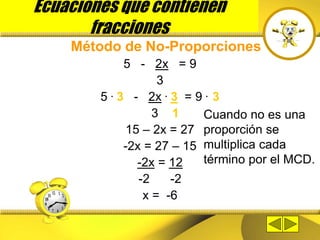 Ecuaciones que contienen
fracciones
Método de No-Proporciones
5 - 2x = 9
3
5 . 3 - 2x . 3 = 9 . 3
3 1
15 – 2x = 27
-2x = 27 – 15
-2x = 12
-2 -2
x = -6
Cuando no es una
proporción se
multiplica cada
término por el MCD.
 