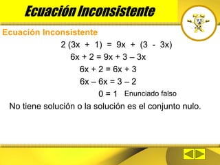 Ecuación Inconsistente
Ecuación Inconsistente
2 (3x + 1) = 9x + (3 - 3x)
6x + 2 = 9x + 3 – 3x
6x + 2 = 6x + 3
6x – 6x = 3 – 2
0 = 1
No tiene solución o la solución es el conjunto nulo.
Enunciado falso
 