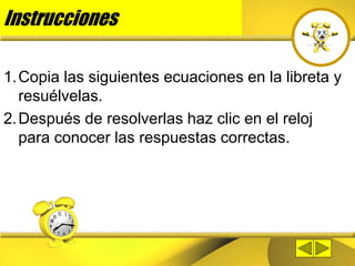 Instrucciones
1.Copia las siguientes ecuaciones en la libreta y
resuélvelas.
2.Después de resolverlas haz clic en el reloj
para conocer las respuestas correctas.
 