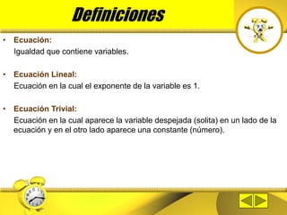 • Ecuación:
Igualdad que contiene variables.
• Ecuación Lineal:
Ecuación en la cual el exponente de la variable es 1.
• Ecuación Trivial:
Ecuación en la cual aparece la variable despejada (solita) en un lado de la
ecuación y en el otro lado aparece una constante (número).
Definiciones
 