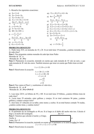 ECUACIONES                                                       Refuerzo MATEMÁTICAS 1º E.S.O.

1.- Resuelve las siguientes ecuaciones:
a)   2x3=4                                         m) 5 x−8=3  x−64x
b)   3x−5=62x                                               1 3x−4
                                                    n) 4x =
c)   7x−3=4x12                                              4     2
d)   3 x −3−4  x3=8                                3−x 6− x 5− x
                                                    o)              −     =1
      2x−7 3x−3 x−1                                       2      5      4
e)          =      −
         6     3      4                             p) 5 x−34  x2=20
f)   x−5=93x                                       q) 3 2−x −4  x3=5 2−3x 
g)   5−7x=21−6x                                     r) 2  x−1−3 x2=3x2 2− x
h)   60−3x=20x                                     s) 4  x−2−3 x12 3−x =1−3x
          x x                                       t) 3x−2=5x6
i)   x  =7
          2 4                                       u) 2x−3=3 x−21
     5 x−2 8−x 3x−15                                         x−4 6−x
j)           −      =                                  v)                =0
          4      6      9                                       6      4
k)    x−3=−52x                                                         1
l)   4  x−3=53x                                     w) x3=2x−
                                                                        2
PROBLEMA RESUELTO
2.- Pedro tiene 30 €, en monedas de 1€ y 2€. Si en total tiene 19 monedas, ¿cuántas monedas tiene
de cada clase?
Paso 1: Nos preguntan cuántas monedas de cada tipo tiene Pedro
Monedas de 1€ : x
 Monedas de 2€: 19-x
Paso 2: Planteamos la ecuación, teniendo en cuenta que cada moneda de 1€ vale un euro, y que
cada moneda de 2€ vale dos euros. También tenemos que tener en cuenta que Pedro tiene en total
30 €.
                                1⋅x2⋅19−x =30
Paso 3: Resolvemos la ecuación
                                 1⋅x38−2⋅x=30
                                 1⋅x−2⋅x =30−38
                                     −1⋅x=−8
                                          −8
                                       x=
                                          −1
                                        x=8
Paso 4: Nos vamos al Paso1, y sustituimos el valor de x.
Monedas de 1€ : x= 8
 Monedas de 2€: 19-x=19-8=11

3.- Luis tiene 220 €, en billetes de 5€ y 10€. Si en total tiene 25 billetes, ¿cuántos billetes tiene de
cada clase?
4.- Lucía tiene 29 animales, entre gallinas y conejos. Si en total contamos 96 patas, ¿cuántas
gallinas y cuántos conejos tiene?
5.- José tiene 23 vehículos en su taller, entre motos y coches. Si en total hemos contado 76 ruedas,
¿cuántos coches tiene, y cuántas motos?

PROBLEMA RESUELTO
6.- El perímetro de un rectángulo es 48 cm. Si el largo es el doble del ancho más tres. Calcula el
largo y el ancho del rectángulo.                               2·x + 3
Paso 1: Tenemos que calcular el ancho y el largo.
Ancho: x                                                                         x
Largo: 2·x + 3
Paso 2: Planteamos la ecuación, teniendo en cuenta que el perímetro es la suma de todos los lados.
                                  2⋅x3 x2⋅x3x=48
Paso 3: Resolvemos la ecuación
 
