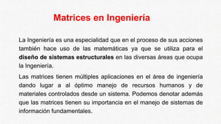 Matrices en Ingeniería
La Ingeniería es una especialidad que en el proceso de sus acciones
también hace uso de las matemáticas ya que se utiliza para el
diseño de sistemas estructurales en las diversas áreas que ocupa
la Ingeniería.
Las matrices tienen múltiples aplicaciones en el área de ingeniería
dando lugar a al óptimo manejo de recursos humanos y de
materiales controlados desde un sistema. Podemos denotar además
que las matrices tienen su importancia en el manejo de sistemas de
información fundamentales.
 