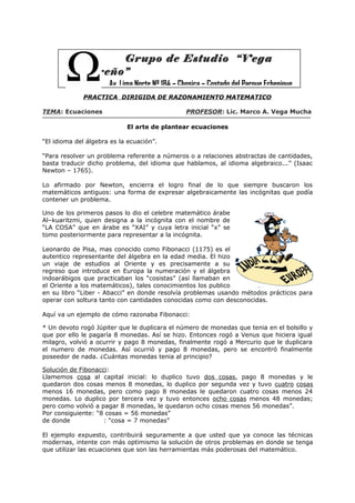 Grupo de Estudio “Vega
Carreño”
Av. Lima Norte Nº 184 – Chosica – Costado del Parque Echenique
PRACTICA DIRIGIDA DE RAZONAMIENTO MATEMATICO
TEMA: Ecuaciones

PROFESOR: Lic. Marco A. Vega Mucha
El arte de plantear ecuaciones

“El idioma del álgebra es la ecuación”.
“Para resolver un problema referente a números o a relaciones abstractas de cantidades,
basta traducir dicho problema, del idioma que hablamos, al idioma algebraico...” (Isaac
Newton – 1765).
Lo afirmado por Newton, encierra el logro final de lo que siempre buscaron los
matemáticos antiguos: una forma de expresar algebraicamente las incógnitas que podía
contener un problema.
Uno de los primeros pasos lo dio el celebre matemático árabe
Al–kuaritzmi, quien designa a la incógnita con el nombre de
“LA COSA” que en árabe es “XAI” y cuya letra inicial “x” se
tomo posteriormente para representar a la incógnita.
Leonardo de Pisa, mas conocido como Fibonacci (1175) es el
autentico representante del álgebra en la edad media. El hizo
un viaje de estudios al Oriente y es precisamente a su
regreso que introduce en Europa la numeración y el álgebra
indoarábigos que practicaban los “cosistas” (así llamaban en
el Oriente a los matemáticos), tales conocimientos los publico
en su libro “Liber - Abacci” en donde resolvía problemas usando métodos prácticos para
operar con soltura tanto con cantidades conocidas como con desconocidas.
Aquí va un ejemplo de cómo razonaba Fibonacci:
* Un devoto rogó Júpiter que le duplicara el número de monedas que tenia en el bolsillo y
que por ello le pagaría 8 monedas. Así se hizo. Entonces rogó a Venus que hiciera igual
milagro, volvió a ocurrir y pago 8 monedas, finalmente rogó a Mercurio que le duplicara
el numero de monedas. Así ocurrió y pago 8 monedas, pero se encontró finalmente
poseedor de nada. ¿Cuántas monedas tenia al principio?
Solución de Fibonacci:
Llamemos cosa al capital inicial: lo duplico tuvo dos cosas, pago 8 monedas y le
quedaron dos cosas menos 8 monedas, lo duplico por segunda vez y tuvo cuatro cosas
menos 16 monedas, pero como pago 8 monedas le quedaron cuatro cosas menos 24
monedas. Lo duplico por tercera vez y tuvo entonces ocho cosas menos 48 monedas;
pero como volvió a pagar 8 monedas, le quedaron ocho cosas menos 56 monedas”.
Por consiguiente: “8 cosas = 56 monedas”
de donde
: “cosa = 7 monedas”
El ejemplo expuesto, contribuirá seguramente a que usted que ya conoce las técnicas
modernas, intente con más optimismo la solución de otros problemas en donde se tenga
que utilizar las ecuaciones que son las herramientas más poderosas del matemático.

 