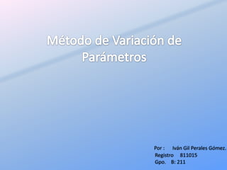 Método de Variación de Parámetros Por :      Iván Gil Perales Gómez. Registro     811015 Gpo.    B: 211 