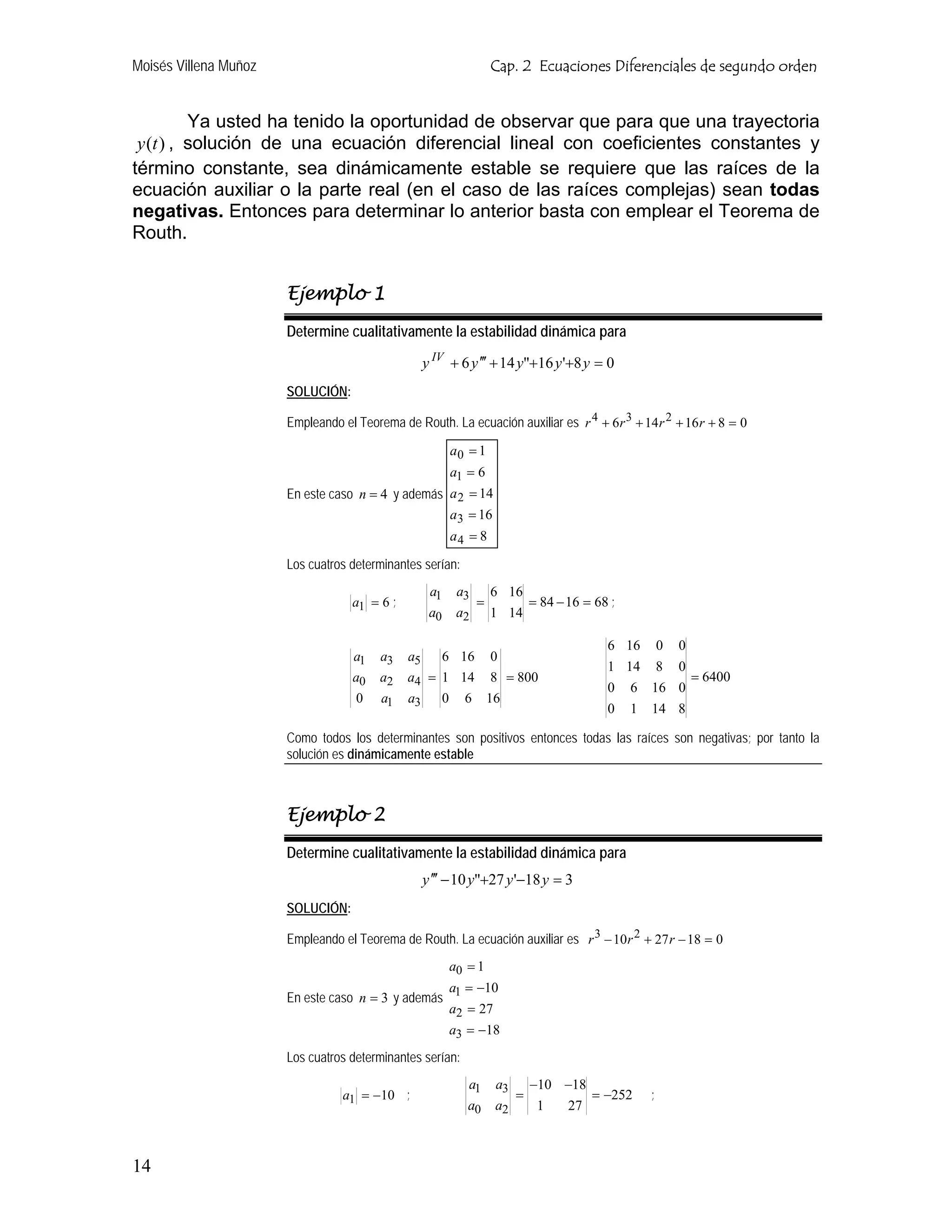 Moisés Villena Muñoz                                                  Cap. 2 Ecuaciones Diferenciales de segundo orden


          Ya usted ha tenido la oportunidad de observar que para que una trayectoria
 y (t ) , solución de una ecuación diferencial lineal con coeficientes constantes y
término constante, sea dinámicamente estable se requiere que las raíces de la
ecuación auxiliar o la parte real (en el caso de las raíces complejas) sean todas
negativas. Entonces para determinar lo anterior basta con emplear el Teorema de
Routh.


                       Ejemplo 1
                       Determine cualitativamente la estabilidad dinámica para

                                                   y IV + 6 y ′′′ + 14 y"+16 y '+8 y = 0
                       SOLUCIÓN:

                       Empleando el Teorema de Routh. La ecuación auxiliar es r 4 + 6r 3 + 14 r 2 + 16 r + 8 = 0

                                                             a0 = 1
                                                             a1 = 6
                       En este caso n = 4 y además a 2 = 14
                                                   a3 = 16
                                                             a4 = 8

                       Los cuatros determinantes serían:
                                                    a1        a3 6 16
                                   a1 = 6 ;                     =     = 84 − 16 = 68 ;
                                                    a0        a2 1 14

                                                                                       6 16 0 0
                                   a1    a3   a5   6 16               0
                                                                                       1 14 8 0
                                   a0    a2   a4 = 1 14               8 = 800                   = 6400
                                                                                       0 6 16 0
                                    0    a1   a3         0     6      16
                                                                                       0 1 14 8

                       Como todos los determinantes son positivos entonces todas las raíces son negativas; por tanto la
                       solución es dinámicamente estable



                       Ejemplo 2
                       Determine cualitativamente la estabilidad dinámica para
                                                   y ′′′ − 10 y"+27 y '−18 y = 3
                       SOLUCIÓN:

                       Empleando el Teorema de Routh. La ecuación auxiliar es r 3 − 10 r 2 + 27 r − 18 = 0
                                                             a0 = 1
                                                   a = −10
                       En este caso n = 3 y además 1
                                                   a2 = 27
                                                             a3 = −18
                       Los cuatros determinantes serían:
                                                                a1     a3   −10 −18
                                 a1 = −10 ;                               =         = −252   ;
                                                                a0     a2    1  27



14
 