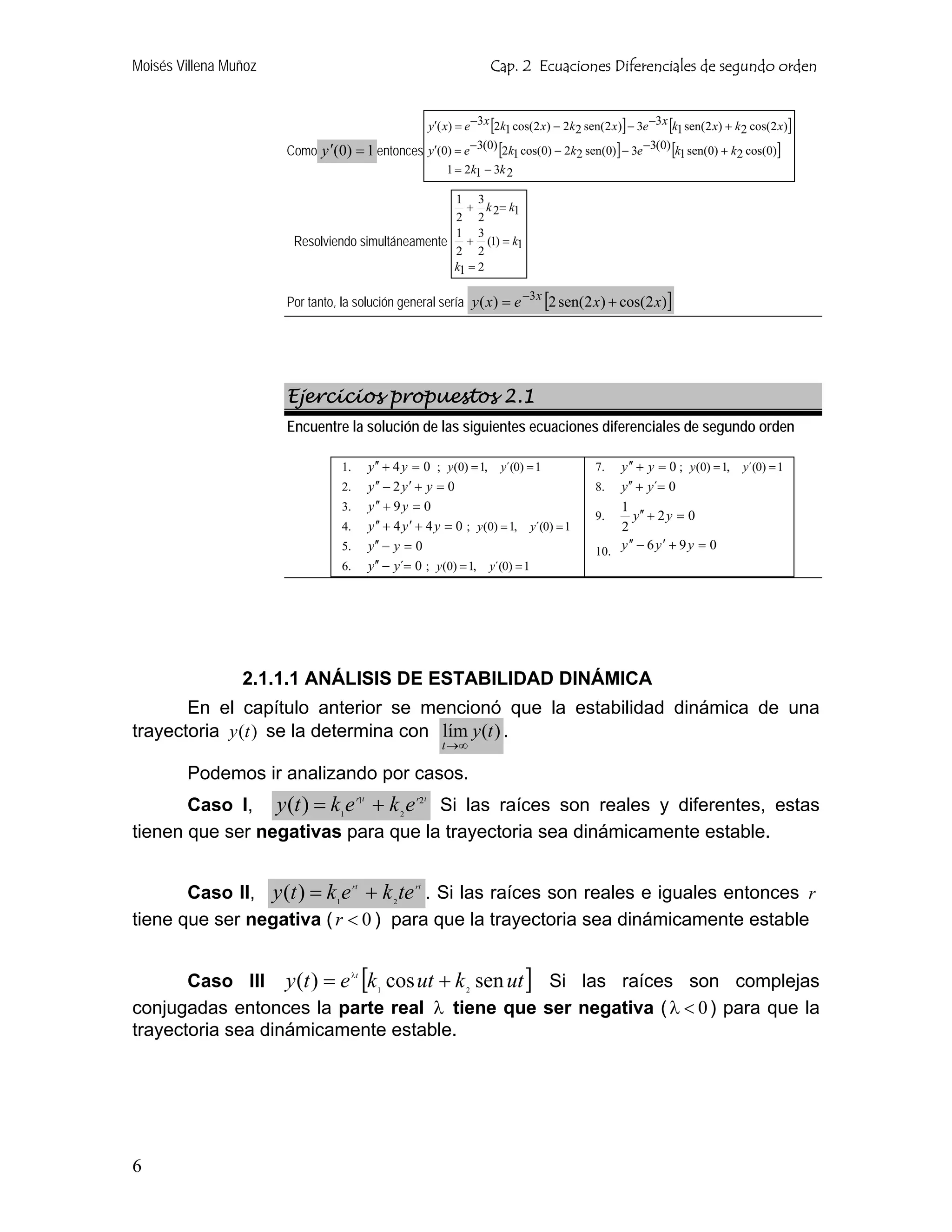 Moisés Villena Muñoz                                                        Cap. 2 Ecuaciones Diferenciales de segundo orden


                                                              y′( x) = e −3 x [2k1 cos(2 x) − 2k2 sen(2 x)] − 3e −3 x [k1 sen(2 x) + k2 cos(2 x)]

                       Como y ′(0) = 1 entonces y′(0) = e −3(0) [2k1 cos(0) − 2k2 sen(0)] − 3e −3(0) [k1 sen(0) + k2 cos(0)]
                                                                  1 = 2k1 − 3k 2

                                                   1 3
                                                     + k 2= k1
                                                   2 2
                                                   1 3
                        Resolviendo simultáneamente + (1) = k1
                                                   2 2
                                                   k1 = 2

                       Por tanto, la solución general sería y ( x) = e −3 x [2 sen(2 x) + cos(2 x)]




                       Ejercicios propuestos 2.1
                       Encuentre la solución de las siguientes ecuaciones diferenciales de segundo orden

                                  1.          y′′ + 4 y = 0 ; y (0) = 1, y´(0) = 1                  7.  y ′′ + y = 0 ; y (0) = 1, y´(0) = 1
                                  2.          y ′′ − 2 y ′ + y = 0                                  8.  y′′ + y´= 0
                                  3.          y ′′ + 9 y = 0                                            1
                                                                                                    9.      y′′ + 2 y = 0
                                  4.          y ′′ + 4 y ′ + 4 y = 0 ; y (0) = 1, y´(0) = 1             2
                                                                                                          ′′       ′
                                  5.          y′′ − y = 0                                           10. y − 6 y + 9 y = 0
                                  6.          y′′ − y´= 0 ; y (0) = 1, y´(0) = 1




                 2.1.1.1 ANÁLISIS DE ESTABILIDAD DINÁMICA
       En el capítulo anterior se mencionó que la estabilidad dinámica de una
trayectoria y (t ) se la determina con lím y (t ) .
                                                                 t →∞

        Podemos ir analizando por casos.
       Caso I, y (t ) = k1 e 1 + k 2 e 2 Si las raíces son reales y diferentes, estas
                                        r t             r t



tienen que ser negativas para que la trayectoria sea dinámicamente estable.


       Caso II, y (t ) = k1 e + k 2 te . Si las raíces son reales e iguales entonces r
                                       rt               rt



tiene que ser negativa ( r < 0 ) para que la trayectoria sea dinámicamente estable


       Caso III y (t ) = e [k 1 cos ut + k 2 sen ut ] Si las raíces son complejas
                                       λt



conjugadas entonces la parte real λ tiene que ser negativa ( λ < 0 ) para que la
trayectoria sea dinámicamente estable.




6
 