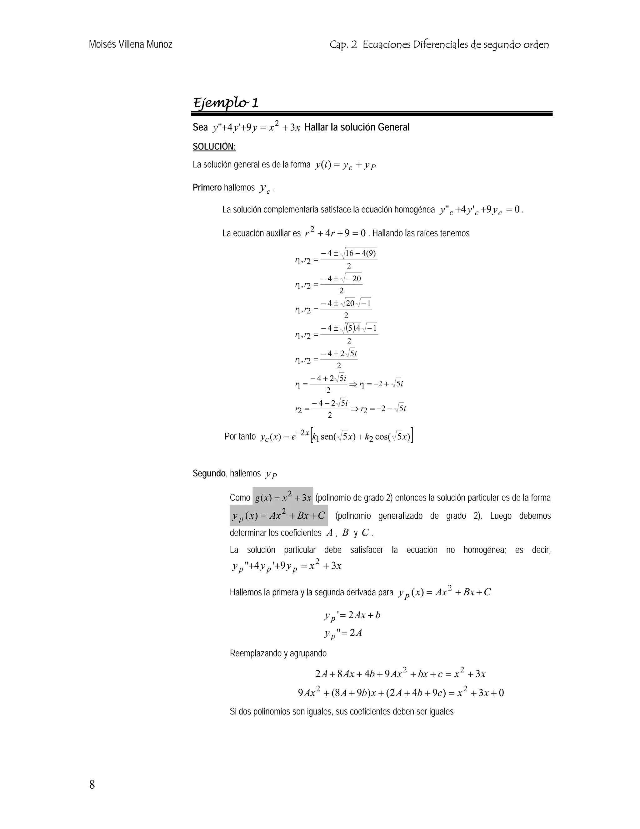 Moisés Villena Muñoz                                              Cap. 2 Ecuaciones Diferenciales de segundo orden




                       Ejemplo 1
                       Sea y"+4 y '+9 y = x 2 + 3x Hallar la solución General
                       SOLUCIÓN:
                       La solución general es de la forma y (t ) = y c + y P

                       Primero hallemos   yc .
                               La solución complementaria satisface la ecuación homogénea y" c +4 y ' c +9 y c = 0 .

                               La ecuación auxiliar es r 2 + 4 r + 9 = 0 . Hallando las raíces tenemos

                                                                − 4 ± 16 − 4(9)
                                                    r1, r2 =
                                                                       2
                                                             − 4 ± − 20
                                                    r1, r2 =
                                                                  2
                                                                − 4 ± 20 − 1
                                                    r1, r2 =
                                                                      2
                                                                −4±    (5).4   −1
                                                    r1, r2 =
                                                                       2
                                                             − 4 ± 2 5i
                                                    r1, r2 =
                                                                  2
                                                           − 4 + 2 5i
                                                    r1 =              ⇒ r1 = −2 + 5i
                                                                2
                                                           − 4 − 2 5i
                                                    r2 =              ⇒ r2 = −2 − 5i
                                                                2

                                                           [
                                Por tanto yc ( x) = e −2 x k1 sen( 5 x) + k2 cos( 5 x)   ]

                       Segundo, hallemos y P

                                 Como g ( x) = x 2 + 3x (polinomio de grado 2) entonces la solución particular es de la forma
                                  y p ( x) = Ax 2 + Bx + C          (polinomio generalizado de grado 2). Luego debemos
                                 determinar los coeficientes A , B y C .
                                 La solución particular debe satisfacer la ecuación no homogénea; es decir,
                                  y p "+4 y p '+9 y p = x 2 + 3x

                                 Hallemos la primera y la segunda derivada para y p ( x) = Ax + Bx + C
                                                                                                 2


                                                                 y p ' = 2 Ax + b
                                                                 y p "= 2 A
                                 Reemplazando y agrupando

                                                               2 A + 8 Ax + 4b + 9 Ax 2 + bx + c = x 2 + 3x
                                                     9 Ax 2 + (8 A + 9b) x + (2 A + 4b + 9c) = x 2 + 3x + 0
                                 Si dos polinomios son iguales, sus coeficientes deben ser iguales




8
 