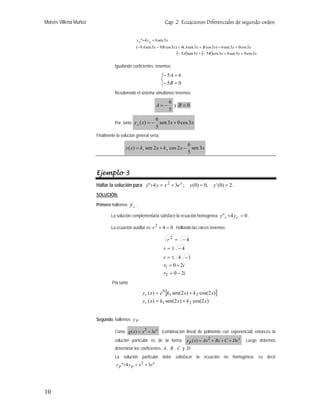 Moisés Villena Muñoz                                              Cap. 2 Ecuaciones Diferenciales de segundo orden


                                               y p "+4 y p = 6 sen 3x
                                               (−9 A sen 3x − 9 B cos 3x) + 4( A sen 3x + B cos 3x) = 6 sen 3x + 0 cos 3x
                                                                         (− 5 A)sen 3x + (− 5B )cos 3x = 6 sen 3x + 0 cos 3x

                                 Igualando coeficientes, tenemos:

                                                                ⎧− 5 A = 6
                                                                ⎨
                                                                ⎩− 5 B = 0
                                 Resolviendo el sistema simultáneo tenemos:
                                                                        6
                                                             A=−          y B=0
                                                                        5
                                                             6
                                 Por, tanto y p ( x) = −       sen 3x + 0 cos 3x
                                                             5
                       Finalmente la solución general sería:
                                                                                6
                                        y ( x ) = k 1 sen 2 x + k 2 cos 2 x −     sen 3 x
                                                                                5



                       Ejemplo 3
                       Hallar la solución para y"+4 y = x 2 + 3e x ;              y (0) = 0,    y ' (0) = 2 .
                       SOLUCIÓN:

                       Primero hallemos     yc .
                               La solución complementaria satisface la ecuación homogénea y" c +4 y c = 0 .

                               La ecuación auxiliar es r 2 + 4 = 0 . Hallando las raíces tenemos:

                                                                    r2 = −4
                                                                 r = ± −4
                                                                 r = ± 4 −1
                                                                 r1 = 0 + 2i
                                                                 r2 = 0 − 2i
                                Por tanto

                                                   y c ( x) = e 0 [k1 sen(2 x ) + k 2 cos(2 x )]
                                                   y c ( x) = k1 sen(2 x ) + k 2 cos(2 x )


                       Segundo, hallemos y P

                                 Como g ( x) = x 2 + 3e x (combinación lineal de polinomio con exponencial) entonces la
                                 solución particular es de la forma             y p ( x) = Ax 2 + Bx + C + De x . Luego debemos
                                 determinar los coeficientes A , B , C y D .
                                 La solución particular debe satisfacer la ecuación no homogénea; es decir
                                  y p "+4 y p = x 2 + 3e x




10
 