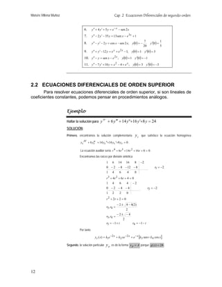 Moisés Villena Muñoz                                                    Cap. 2 Ecuaciones Diferenciales de segundo orden


                                       6.      y ′′ + 4 y ′ + 5 y = e − x − sen 2 x
                                       7.      y ′′ − 2 y ′ − 35 y = 13 sen x − e 3 x + 1

                                                                                      y (0 ) = −          y ′(0 ) =
                                                                                                   7                  1
                                       8.      y ′′ − y ′ − 2 y = cos x − sen 2 x;
                                                                                                   20                 5
                                       9.      y ′′ + y ′ − 12 y = e x + e 2 x − 1;   y (0) = 1 y ′(0 ) = 3
                                       10. y ′′ − y = sen x − e ; y (0) = 1 y ′(0) = −1
                                                                        2x

                                       11. y ′′ − 7 y ′ + 10 y = x 2 − 4 + e x ; y (0) = 3 y ′(0) = −3




2.2 ECUACIONES DIFERENCIALES DE ORDEN SUPERIOR
       Para resolver ecuaciones diferenciales de orden superior, si son lineales de
coeficientes constantes, podemos pensar en procedimientos análogos.


                       Ejemplo

                       Hallar la solución para y
                                                          IV
                                                                + 6 y ′′′ + 14 y"+16 y '+8 y = 24
                       SOLUCIÓN:
                       Primero, encontramos la solución complementaria                   yc   que satisface la ecuación homogénea

                                  yc   IV
                                            + 6 yc′ + 14 yc "+16 yc '+8 yc = 0 .
                                                 ′′

                                  La ecuación auxiliar sería r 4 + 6r 3 + 14 r 2 + 16 r + 8 = 0 .
                                 Encontramos las raíces por división sintética
                                                               1 6 14 16       8 −2
                                                               0 − 2 − 8 − 12 − 8                             r1 = −2
                                                               1    4        6    4     0
                                                               r 3 + 4r 2 + 6r + 4 = 0
                                                               1 4         6    4 −2
                                                               0 −2 −4 −4                               r2 = −2
                                                               1    2        2    0
                                                               r 2 + 2r + 2 = 0
                                                                         − 2 ± 4 − 4(2)
                                                               r3 , r4 =
                                                                                2
                                                                         −2± −4
                                                               r3 , r4 =
                                                                              2
                                                               r3 = −1 + i          r4 = −1 − i

                                 Por tanto

                                                  y c ( x) = k1e −2 x + k 2 xe −2 x + e − x [k 3 sen + k 4 cos x ]

                       Segundo, la solución particular         yp   es de la forma y p = A porque g ( x ) = 24 .




12
 