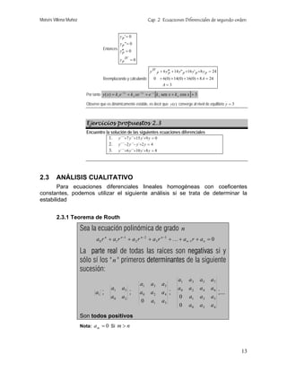 Moisés Villena Muñoz                                                 Cap. 2 Ecuaciones Diferenciales de segundo orden


                                                 y p '= 0
                                                 y p"= 0
                                     Entonces
                                                 y′p = 0
                                                   ′′

                                                 y p IV = 0

                                                                       y IV p + 6 y′p + 14 y" p +16 y ' p +8 y p = 24
                                                                                    ′′
                                     Reemplazando y calculando            0 + 6(0) + 14(0) + 16(0) + 8 A = 24
                                                                                A=3

                         Por tanto y ( x ) = k 1 e −2 x + k 2 xe −2 x + e − x [k 3 sen x + k 4 cos x ] + 3

                         Observe que es dinámicamente estable, es decir que y (t ) converge al nivel de equilibrio y = 3



                         Ejercicios propuestos 2.3
                         Encuentre la solución de las siguientes ecuaciones diferenciales
                                     1. y ```+7 y``+15 y`+9 y = 0
                                     2. y ```−2 y ``− y`+2 y = 4
                                     3. y ```+6 y ``+10 y `+8 y = 8




2.3     ANÁLISIS CUALITATIVO
       Para ecuaciones diferenciales lineales homogéneas con coeficentes
constantes, podemos utilizar el siguiente análisis si se trata de determinar la
estabilidad


        2.3.1 Teorema de Routh

                       Sea la ecuación polinómica de grado n
                                a 0 r n + a1 r n −1 + a 2 r n − 2 + a 3 r n −3 + K + a n −1 r + a n = 0

                       La parte real de todas las raíces son negativas si y
                       sólo sí los " n " primeros determinantes de la siguiente
                       sucesión:
                                                                                            a1      a3       a5   a7
                                                                a1      a3      a5
                                           a1     a3                                       a0      a2        a4   a6
                               a1   ;                   ;       a0      a2      a4   ;                                  ;...
                                          a0      a2                                        0       a1       a3   a5
                                                                0       a1      a3
                                                                                            0      a0        a2   a4
                       Son todos positivos
                       Nota:   a m = 0 Si m > n



                                                                                                                               13
 