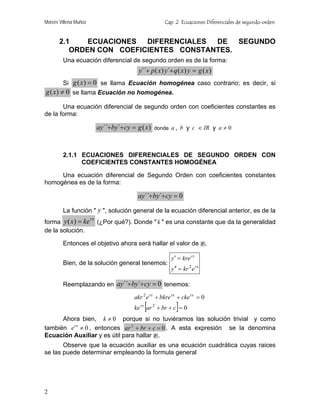 Moisés Villena Muñoz                                     Cap. 2 Ecuaciones Diferenciales de segundo orden


       2.1    ECUACIONES  DIFERENCIALES DE   SEGUNDO
          ORDEN CON COEFICIENTES CONSTANTES.
        Una ecuación diferencial de segundo orden es de la forma:
                                             y´´+ p ( x ) y´+ q ( x ) y = g ( x )
        Si g ( x ) = 0 se llama Ecuación homogénea caso contrario; es decir, si
g ( x) ≠ 0 se llama Ecuación no homogénea.

       Una ecuación diferencial de segundo orden con coeficientes constantes es
de la forma:

                            ay´´+by´+ cy = g ( x )   donde a , b y c ∈ IR y a ≠ 0




        2.1.1 ECUACIONES DIFERENCIALES DE SEGUNDO ORDEN CON
              COEFICIENTES CONSTANTES HOMOGÉNEA

     Una ecuación diferencial de Segundo Orden con coeficientes constantes
homogénea es de la forma:

                                            ay´´+by´+ cy = 0

        La función " y ", solución general de la ecuación diferencial anterior, es de la
forma y ( x ) = ke
                       rx
                            (¿Por qué?). Donde " k " es una constante que da la generalidad
de la solución.

        Entonces el objetivo ahora será hallar el valor de r .

                                                             y ′ = kre rx
        Bien, de la solución general tenemos:
                                                             y ′′ = kr 2 e rx

        Reemplazando en ay´´+by´+ cy = 0 tenemos:

                                           akr 2 e rx + bkre rx + cke rx = 0
                                               [               ]
                                           ke rx ar 2 + br + c = 0
      Ahora bien, k ≠ 0 porque si no tuviéramos las solución trivial y como
también e rx ≠ 0 , entonces ar 2 + br + c = 0 . A esta expresión se la denomina
Ecuación Auxiliar y es útil para hallar r .
       Observe que la ecuación auxiliar es una ecuación cuadrática cuyas raices
se las puede determinar empleando la formula general




2
 