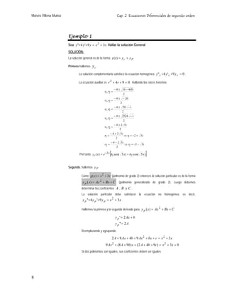 Moisés Villena Muñoz                                              Cap. 2 Ecuaciones Diferenciales de segundo orden




                       Ejemplo 1
                       Sea y"+4 y '+9 y = x 2 + 3x Hallar la solución General
                       SOLUCIÓN:
                       La solución general es de la forma y (t ) = y c + y P

                       Primero hallemos   yc .
                               La solución complementaria satisface la ecuación homogénea y" c +4 y ' c +9 y c = 0 .

                               La ecuación auxiliar es r 2 + 4 r + 9 = 0 . Hallando las raíces tenemos

                                                                − 4 ± 16 − 4(9)
                                                    r1, r2 =
                                                                       2
                                                             − 4 ± − 20
                                                    r1, r2 =
                                                                  2
                                                                − 4 ± 20 − 1
                                                    r1, r2 =
                                                                      2
                                                                −4±    (5).4   −1
                                                    r1, r2 =
                                                                       2
                                                             − 4 ± 2 5i
                                                    r1, r2 =
                                                                  2
                                                           − 4 + 2 5i
                                                    r1 =              ⇒ r1 = −2 + 5i
                                                                2
                                                           − 4 − 2 5i
                                                    r2 =              ⇒ r2 = −2 − 5i
                                                                2

                                                           [
                                Por tanto yc ( x) = e −2 x k1 sen( 5 x) + k2 cos( 5 x)   ]

                       Segundo, hallemos y P

                                 Como g ( x) = x 2 + 3x (polinomio de grado 2) entonces la solución particular es de la forma
                                  y p ( x) = Ax 2 + Bx + C          (polinomio generalizado de grado 2). Luego debemos
                                 determinar los coeficientes A , B y C .
                                 La solución particular debe satisfacer la ecuación no homogénea; es decir,
                                  y p "+4 y p '+9 y p = x 2 + 3x

                                 Hallemos la primera y la segunda derivada para y p ( x) = Ax + Bx + C
                                                                                                 2


                                                                 y p ' = 2 Ax + b
                                                                 y p "= 2 A
                                 Reemplazando y agrupando

                                                               2 A + 8 Ax + 4b + 9 Ax 2 + bx + c = x 2 + 3x
                                                     9 Ax 2 + (8 A + 9b) x + (2 A + 4b + 9c) = x 2 + 3x + 0
                                 Si dos polinomios son iguales, sus coeficientes deben ser iguales




8
 
