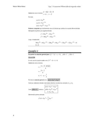 Moisés Villena Muñoz Cap. 2 Ecuaciones Diferenciales de segundo orden
Hallando las raíces tenemos
26
0)2)(6(
−==
=+−
rr
rr
Por tanto:
xx
x
x
ekekxy
ekxy
ekxy
2
2
6
1
2
22
6
11
)(
)(
)(
−
−
+=
=
=
Podemos comprobar que efectivamente esta es la función que satisface la ecuación diferencial dada.
Obtengamos la primera y la segunda derivada
xx
xx
ekeky
ekeky
2
2
6
1
2
2
6
1
436
26
−
−
+=′′
−=′
Luego, reemplazando
00
01212824436 2
2
6
1
2
2
6
1
2
2
6
1
=
=−−+−+ −−− xxxxxx
ekekekekekek
Ejemplo 2
Encuentre la solución general para 032 =+′−′′ yyy , 1)0(1)0( =′= yy
SOLUCIÓN:
En este caso la ecuación auxiliar sería 0132 2
=+− rr
Hallando las raíces tenemos
2
1
1
4
13
4
)1)(2(493
21 ==
±
=
−±
=
rr
r
r
Por tanto, la solución general sería:
xx
ekekxy 2
1
21)( +=
Como las condiciones iniciales están dadas debemos encontrar las constantes y1k 2k
Como 1)0( =y entonces
21
0
2
0
1
21
1
)0(
)(
2
1
2
1
kk
ekeky
ekekxy xx
+=
+=
+=
Obteniendo la primera derivada:
xx
ekekxy 2
1
21
2
1
)( +=′
4
 