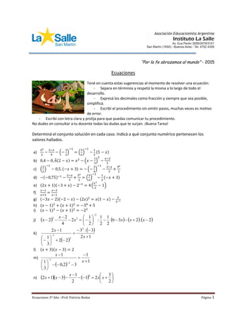 Ecuaciones 3º Año –Prof. Patricia Rodas Página 1
“Por la fe abrazamos al mundo” - 2015
Ecuaciones
Tené en cuenta estas sugerencias al momento de resolver una ecuación:
- Separa en términos y respetá la misma a lo largo de todo el
desarrollo.
- Expresá los decimales como fracción y siempre que sea posible,
simplificá.
- Escribí el procedimiento sin omitir pasos, muchas veces es motivo
de error.
- Escribí con letra clara y prolija para que puedas comunicar tu procedimiento.
No dudes en consultar a tu docente todas las dudas que te surjan. ¡Buena Tarea!
Determiná el conjunto solución en cada caso. Indicá a qué conjunto numérico pertenecen los
valores hallados.
a)
40
2
−
2−𝑥
4
− (−
3
2
)
−1
= (
3
𝑥
)
−1
−
1
2
(5 − 𝑥)
b) 0,4 − 0, 6̂(2 − 𝑥) = 𝑥2
− (𝑥 −
1
3
)
2
−
𝑥−2
5
c) (
2
𝑥
)
−1
− 0,5. (−𝑥 + 3) = − (−
3
4
)
−1
−
2−𝑥
3
+
90
2
d) −(−0,75)−1
−
2−𝑥
3
+
50
2
= (
3
𝑥
)
−1
−
1
2
(−𝑥 + 3)
e) (2𝑥 + 1)(−3 + 𝑥) − 2−1
= 4 (
𝑥2
2
− 1)
f)
𝑥−1
𝑥+3
=
𝑥−3
𝑥−1
g) (−3𝑥 − 2)(−2 − 𝑥) − (2𝑥)2
= 𝑥(1 − 𝑥) −
𝑥
3−1
h) (𝑥 − 1)2
+ (𝑥 + 1)2
= −30
+ 5
i) (𝑥 − 1)2
− (𝑥 + 1)2
= −22
j)        2.236
2
1
2
1
:
2
1
2
4
2
2
2
22










xxxx
x
x
k)
 
 
12
3:3
22
3
1
12 2
2
1












x
x
l) (𝑥 + 3)(𝑥 − 3) = 2
m)
 
1
1
32,0
3
1
1
2
1












x
x
n)      








2
3
21
2
1
312
0
xx
x
xx
 