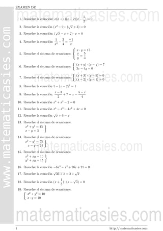 EXAMEN DE

                                                   1
     1. Resuelve la ecuaci´n: x(x + 1)(x − 2)(x − ) = 0
                          o
                                                   2
                                         √
     2. Resuelve la ecuaci´n (x2 − 9) · ( x + 3) = 0
                          o
                               √
     3. Resuelve la ecuaci´n: ( x − x + 2) · x = 0
                          o
                              1    3    −1
     4. Resuelve la ecuaci´n:
                          o      − =
                              x2 4       x
                                           
                                            x · y = 15
     5. Resuelve el sistema de ecuaciones:   x     5
                                            =
                                             y     3

                                                (x + y) · (x − y) = 7
     6. Resuelve el sistema de ecuaciones:
                                                3x − 4y = 0

                                                (x + 3) · (y − 5) = 0
     7. Resuelve el sistema de ecuaciones:
                                                (x − 2) · (y − 1) = 0

     8. Resuelve la ecuaci´n 1 − (x − 2)2 = 1
                          o
                                x−3       5−x
     9. Resuelve la ecuaci´n:
                          o         +7=x−
                                 2         4
    10. Resuelve la ecuaci´n x4 + x2 − 2 = 0
                          o

    11. Resuelve la ecuaci´n x4 − x3 − 4x2 + 4x = 0
                          o
                             √
    12. Resuelve la ecuaci´n x + 6 = x
                          o

    13. Resuelve el sistema de ecuaciones:
         x2 + y 2 = 45
         x−y =3
    14. Resuelve el sistema de ecuaciones:
         x2 − y 2 = 55
           x − y = 24
    15. Resuelve el sistema de ecuaciones:
         x2 + xy = 10
         y 2 + xy = 15

    16. Resuelve la ecuaci´n −6x3 − x2 + 26x + 21 = 0
                          o
                             √             √
    17. Resuelve la ecuaci´n 36 + x = 2 + x
                          o
                                 1        √
    18. Resuelve la ecuaci´n (x + ) · (x − 3) = 0
                          o
                                 3
    19. Resuelve el sistema de ecuaciones:
          x2 + y 2 = 10
          x · y = 10




1                                                                       http://matematicasies.com
 