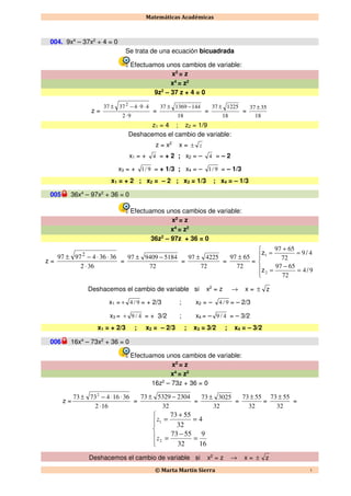 Matemáticas Académicas
© Marta Martín Sierra 1
004. 9x4
– 37x2
+ 4 = 0
Se trata de una ecuación bicuadrada
Efectuamos unos cambios de variable:
x2
= z
x4
= z2
9z2
– 37 z + 4 = 0
z =
92
4943737 2
⋅
⋅⋅−±
=
18
144136937 −±
=
18
122537 ±
=
18
3537 ±
z1 = 4 ; z2 = 1/9
Deshacemos el cambio de variable:
z = x2
x = z±
x1 = + 4 = + 2 ; x2 = – 4 = – 2
x3 = + 9/1 = + 1/3 ; x4 = – 9/1 = – 1/3
x1 = + 2 ; x2 = – 2 ; x3 = 1/3 ; x4 = – 1/3
005 36x4
– 97x2
+ 36 = 0
Efectuamos unos cambios de variable:
x2
= z
x4
= z2
36z2
– 97z + 36 = 0
z =
362
363649797 2
⋅
⋅⋅−±
=
72
5184940997 −±
=
72
422597 ±
=
72
6597 ±
=






=
−
=
=
+
=
94
72
6597
49
72
6597
2
1
/z
/z
Deshacemos el cambio de variable si x2
= z → x = z±
x1 = 9/4+ = + 2/3 ; x2 = – 9/4 = – 2/3
x3 = 4/9+ = + 3/2 ; x4 = – 4/9 = – 3/2
x1 = + 2/3 ; x2 = – 2/3 ; x3 = 3/2 ; x4 = – 3/2
006 16x4
– 73x2
+ 36 = 0
Efectuamos unos cambios de variable:
x2
= z
x4
= z2
16z2
– 73z + 36 = 0
z =
162
361647373 2
⋅
⋅⋅−±
=
32
2304532973 −±
=
32
302573 ±
=
32
5573 ±
=
32
5573 ±
=






=
−
=
=
+
=
16
9
32
5573
4
32
5573
2
1
z
z
Deshacemos el cambio de variable si x2
= z → x = z±
 