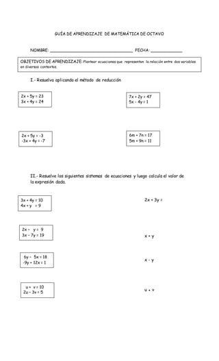 GUÍA DE APRENDIZAJE DE MATEMÁTICA DE OCTAVO
NOMBRE: __________________________________ FECHA: _____________
I.- Resuelva aplicando el método de reducción
II.- Resuelve los siguientes sistemas de ecuaciones y luego calcula el valor de
la expresión dada.
2x + 3y =
x + y
x - y
u ● v
OBJETIVOS DE APRENDIZAJE: Plantear ecuaciones que representan la relación entre dos variables
en diversos contextos.
2x + 5y = 23
3x + 4y = 24
7x + 2y = 47
5x - 4y = 1
2x + 5y = -3
-3x + 4y = -7
6m + 7n = 17
5m + 9n = 11
3x + 4y = 10
4x + y = 9
2x – y = 9
3x – 7y = 19
6y – 5x = 18
-9y + 12x = 1
u + v = 10
2u – 3v = 5
 