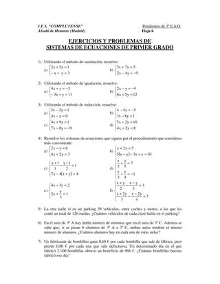 I.E.S. “COMPLUTENSE” Pendientes de 3º E.S.O.
Alcalá de Henares (Madrid) Hoja 6
EJERCICIOS Y PROBLEMAS DE
SISTEMAS DE ECUACIONES DE PRIMER GRADO
1) Utilizando el método de sustitución, resuelve:
a)



=+−
=+
3yx
1y5x2
b)



−=−
=+
9y4x2
5y7x3
2) Utilizando el método de igualación, resuelve:
a)



=+−
−=+
11yx3
3yx4
b)



=+
−=−
12y5x6
4yx2
3) Utilizando el método de reducción, resuelve:
a)



=−
=−
0yx4
1y2x3
b)



=−
−=−
1y8x3
5y4x
c)



−=−
=+
9y8x7
1y9x4
d)



=+
=−
8y2x4
10y2x5
4) Resuelve los sistemas de ecuaciones que siguen por el procedimiento que consideres
más conveniente:
a)



=+
=−
3y2x4
6yx2
b)
( )


=+−−
=+
10yx3yx5
5y2x
c)
( )



=+−
=
−
−
+
4yx4x7
1
2
1y
3
1x
d)






−=−
=+
1
4
y
3
x
7
5
y
3
x
e)




=+
=−
1
3
y
x2
2y3x4
f)






=
−
−
+
=
−
−
+
3
4
y2x
3
y2x
3
3
yx
2
yx
5) La otra tarde vi en un parking 39 vehículos, entre coches y motos, a los que les
conté un total de 126 ruedas. ¿Cuántos vehículos de cada clase había en el parking?
6) En el aula de 3º A hay doble número de alumnos que en el aula de 3º C. Además se
sabe que, si se pasan 8 alumnos de 3º A a 3º C, ambas aulas tendrán el mismo
número de alumnos. ¿Cuántos alumnos hay en cada una de estas aulas?
7) Un fabricante de bombillas gana 0,60 € por cada bombilla que sale de fábrica, pero
pierde 0,80 € por cada una que sale defectuosa. Un determinado día en el que
fabricó 2.100 bombillas obtuvo un beneficio de 966 €. ¿Cuántas bombillas buenas
fabricó ese día?
 