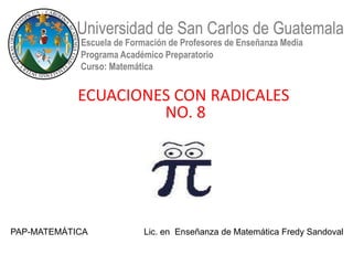 Universidad de San Carlos de Guatemala
            Escuela de Formación de Profesores de Enseñanza Media
            Programa Académico Preparatorio
            Curso: Matemática


            ECUACIONES CON RADICALES
                     NO. 8




PAP-MATEMÁTICA             Lic. en Enseñanza de Matemática Fredy Sandoval
 