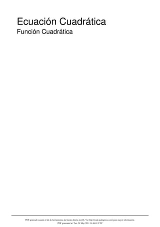 Ecuación Cuadrática
Función Cuadrática




  PDF generado usando el kit de herramientas de fuente abierta mwlib. Ver http://code.pediapress.com/ para mayor información.
                                     PDF generated at: Tue, 24 May 2011 14:46:01 UTC
 