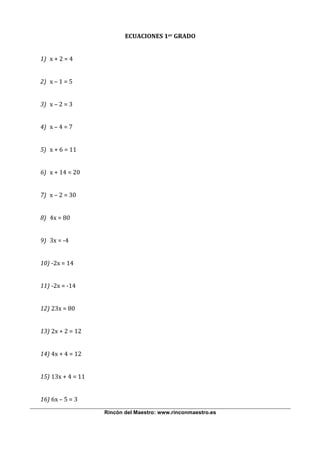  
                               ECUACIONES 1er GRADO 
                                             
    1) x + 2 = 4 
        
    2) x – 1 = 5 
 
    3) x – 2 = 3 
 
    4) x – 4 = 7 
 
    5) x + 6 = 11 
 
    6) x + 14 = 20 
 
    7) x – 2 = 30 
 
    8) 4x = 80 
 
    9) 3x = ‐4 
 
    10) ‐2x = 14 
 
    11) ‐2x = ‐14 
 
    12) 23x = 80 
 
    13) 2x + 2 = 12 
 
    14) 4x + 4 = 12 
 
    15) 13x + 4 = 11 
 
    16) 6x – 5 = 3 
                        Rincón del Maestro: www.rinconmaestro.es
 