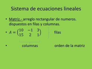 Sistema de ecuaciones lineales
• Matriz.- arreglo rectangular de numeros.
dispuestos en filas y columnas.
• 𝐴 =
10 −1 3
15 2 1
filas
• columnas orden de la matriz
 