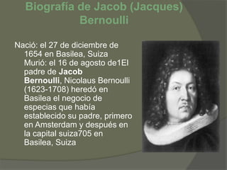 Biografía de Jacob (Jacques) Bernoulli Nació: el 27 de diciembre de 1654 en Basilea, Suiza Murió: el 16 de agosto de1El padre de Jacob Bernoulli, Nicolaus Bernoulli (1623-1708) heredó en Basilea el negocio de especias que había establecido su padre, primero en Amsterdam y después en la capital suiza705 en Basilea, Suiza  