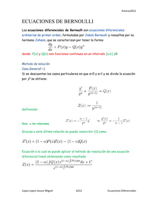 ECUACIONES DE BERNOULLI<br />Las ecuaciones diferenciales de Bernoulli son ecuaciones diferenciales ordinarias de primer orden, formuladas por Jakob Bernoulli y resueltas por su hermano Johann, que se caracterizan por tener la forma:<br />                            <br />donde  P(x) y Q(x) son funciones continuas en un intervalo [a,b] ≤R<br />Metodo de solución<br />Caso General! =)<br />Si se descuentan los casos particulares en que α=0 y α=1 y se divide la ecuación por yα se obtiene:<br />                                   <br />definiendo :<br />lleva  a las relaciones                      <br />Gracias a esta última relación se puede reescribir (1) como:<br />Ecuación a la cual se puede aplicar el método de resolución de una ecuación diferencial lineal obteniendo como resultado:<br />Pero como Z = y1-α se tiene que:<br />Finalmente, las funciones que satisfacen la ecuación diferencial pueden calcularse utilizando la expresión:<br />->Caso particular: α = 0<br />En este caso la ecuación se reduce a una ecuación diferencial lineal cuya solución viene dada por: <br />->Caso particular: α = 1<br />En este caso la solución viene dada por:<br />(5)<br />