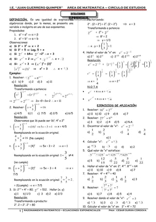 ECUACIONES
EXPONENCIALES
ECUACIONES
EXPONENCIALES
I.E. “JUAN GUERRERO QUIMPER” ÁREA DE MATEMÁTICA – CIRCULO DE ESTUDIOS
DEFINICIÓN. Es una igualdad de expresiones
algebraicas donde, por lo menos, se presenta una
variable o incógnita en uno de sus exponentes.
Propiedades:
1. aα
= aβ
⇒ α = β
2. aα
= bα
⇒ a = b
Observaciones:
a) Si 3x
= 32
⇒ x = 2
b) Si 3x
= 5 ⇒ Log3 5 = x
c) Si
!
2x = 64⇒
!
2x =26
∴x = 3
d) Si:
2x
x
x = 2 ⇒
2x
x
x =
2
2
2
2 ∴ x = 2
e) Si:
3
x
x = 3 ⇒ (
3
x
x )3
= (3)3
( ) 33
)3(
3
=
x
x ⇒ x3
= 3 ∴ x = 3
3
Ejemplos:
1. Resolver: 1
5
2793
82
−
+
=
x
x
a) 1 b) 9 c) 2 d) 3 e) 11
Resolución:
Transformando a potencia:
( )
( )( ) 13
52
33
3
3
1
22
−
+
=






 x
x
= )333(
102
3
)3(
3
1
22
−+
=
xx
⇒
2392
33
22
−+
=
xx
⇒ 2x +9 =3x–2 ∴ x = 11
2. Resolver: 16
5
3
35
=





+
−x
x
a) 4/5 b) 1 c) 7/5 d) 2/5 e) 6/5
Resolución:
Observamos que 16 puede ser 161
; 42
o 24
I. 135)16(
5
3 1
35
=−⇒=





+
−
xx
x
⇒ x = 4/5
Reemplazando en la ecuación original.
16
5
3
5
4
≠+ (No cumple)
II.
35
5
3
−






+
x
x = (4)2
⇒ 5x – 3 = 2 ⇒ x = 1
Reemplazando en la ecuación original: 1 + ≠
5
3
4
(no cumple)
III.
35
5
3
−






+
x
x = (2)4
⇒ 5x – 3 = 4 ⇒ x =
7/5
Reemplazando en la ecuación original: 2
5
3
5
7
=+ .
= 2(cumple) ⇒ x = 7/5
3. Si: 2x+1
+ 4x
= 80;
y8
3
2 = 512. Hallar (x. y)
a) 1 b) 1/3 c) 3 d) 2 e) 2/3
Resolución:
Transformando a producto:
2x
. 2 + 2x
. 2x
= 80
Factorizando:
2x
. (2 + 2x
) = 23
. (2 + 23
) ⇒ x = 3
Transformando a potencia:
y8
3
2 = 29
=
2
3
2
⇒ 8y
= 2
⇒ y = 1/3
∴ x . y = 3 





3
1
= 1
4. Hallar el valor de “x” en: 2
2−
=
x
x
x
a) 2-1
b) 2-2
c) 2-1/2
d) 2-1/3
e) 2-1/4
Resolución:
2
2−
=
x
x
x = =
⇒ x =
4
1
⇒ x = 2-2
N O T A
•
...x
x
x = n ⇔ x = n
n
•
nx
x
x
x
..
= n ⇔ x = n
n
EJERCICIOS DE APLICACIÓN
1. Resolver:
7
328
216 =
x
a) 11 b) 10 c) 9 d) 8 e) 7
2. Resolver: 24
927
4
=x
a) 3 b) 2 c) 4 d) 5 e) N.A.
3. Encontrar el valor de “x”: 2
2−
=
x
x
x
a)
2
1
b)
3
2
c)
4
1
d)
4
3
e) 1
4. Calcular “x”: 6
3
18
=x
x
a)
18
3 b) 3 c) d) e) 2
5. Qué valor de “x” satisface:
416284
2
625.125125.5
++−
=
xxxx
a) 5 b)
15
12
c)
22
5
d)
22
5
e)
22
1
6. Hallar el valor de “x” en: 2x
. 4x+1
. 8x+2
= 64
a) 11 b) 10 c) 9 d) 8 e) 7
7. Resolver: 4x
+ 4x+1
= 40
a)
2
3
b)
3
2
c)
3
1
d)
2
1
e) 3
8. Resolver: 7
77
776
2
14
=
+
+
x
x
a) 6 b) 7 c) 8 d) 5 e) 4
9. Resolver dando el valor de “x”: 3
3
=
x
x
x
a) 3
3 b) 3 c) 3 d) 6
3 e) 5
3
10. Calcular el valor de “x” en: 2x
+ 4x
= 72
1 RAZONAMIENTO MATEMÁTICO – ECUACIONES EXPONENCIALES Prof. CÉSAR DURÁN CÓRDOVA
( )
22
21
4
1
2
1
2 





=





=−
2
1
2
2
4
1
4
1






=























=





=





=
4
1
4
1
4
1
2
1
4
1
4
1
4
1x
x
x
 