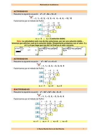 Matemáticas Académicas
© Marta Martín Sierra & Abel Martín 1
ACTIVIDAD 03
Resuelve la siguiente ecuación x3
– x2
– 8x + 12 = 0
– 1, 1, – 2, 2, – 3, 3, – 4, 4, – 6, 6, – 12, 12
Factorizamos por el método de Ruffini:
1 – 1 – 8 12
– 3 – 3 + 12 – 12
1 – 4 4 0
2 2 – 4
1 – 2 0
2 2
1 0
x1 = – 3 ; x2 = 2 (solución doble)
Nota: La calculadora solo nos da dos soluciones, por ser uno solución doble…
tenemos que adivinar cuál es la solución doble. Simplemente probamos con el valor -3 y
el 2 y el que haga que nos dé 0 al final es el valor correcto.
ACTIVIDAD 04
Resuelve la siguiente ecuación x3
– 4x2
+ x + 6 = 0
– 1, 1, – 2, 2, – 3, 3,– 6, 6
Factorizamos por el método de Ruffini:
1 – 4 1 6
– 1 – 1 5 – 6
1 – 5 6 0
3 3 – 6
1 – 2 0
2 2
1 0
x1 = – 1 x2 = 2 x3 = 3
ACTIVIDAD 05
Resuelve la siguiente ecuación x4
– 5x3
+ 5x2
+ 5x – 6 = 0
– 1, 1, – 2, 2, – 3, 3,– 6, 6
Factorizamos por el método de Ruffini:
1 – 5 5 5 – 6
1 1 – 4 1 6
1 – 4 1 6 0
– 1 – 1 5 – 6
1 – 5 6 0
2 2 –6
1 – 3 0
3 3
1 0
x1 = 1 ; x2 = – 1 ; x3 = 2 ; x4 = 3
 