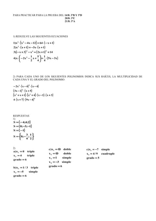 PARA PRACTICAR PARA LA PRUEBA DEL 14/8: 3ºB Y 3ºD
20/8: 3ºC
21/8: 3ºA
1) RESUELVE LAS SIGUIENTES ECUACIONES
( ) ( )
( ) ( )
( ) ( )
( )x3x5
4
1
4
5
x
2
1
x2x)4
141x2x3x)3
1xx31xx)2
1x6412x4xx)1
2
242
2
22
−⋅=





+−−⋅
++=−+−
+⋅−=+⋅
+−⋅=−−⋅
2) PARA CADA UNO DE LOS SIGUIENTES POLINOMIOS INDICA SUS RAÍCES, LA MULTIPLICIDAD DE
CADA UNA Y EL GRADO DEL POLINOMIO:
( ) ( )
( ) ( )
( ) ( ) ( ) ( )
( ) ( )4
22
3
23
4x97x4
3x1x4x1xx
5x1x3
4x4xx2
−⋅+⋅
+⋅−⋅+⋅++
+⋅−
−⋅−⋅−
RESPUESTAS
1)
{ }
{ }
{ }






−=
−=
−−=
−=
2
1
;
4
3
;0S
1S
1;3;0S
2;4;4S
2)
6grado
simple5x
triple3/1x)b
6grado
triple4x
triple0x)a
2
1
2
1
=
−=
=
=
=
=
6grado
simple3x
simple1x
doblex
doblex)c
4
3
2
1
=
−=
=
⊗=
⊗=
5grado
cuadruple9/4x
simple7x)c
2
1
=
=
−=
 