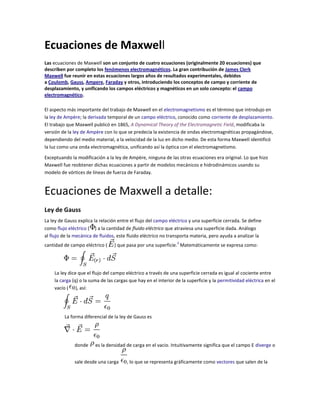 Ecuaciones de Maxwell
Las ecuaciones de Maxwell son un conjunto de cuatro ecuaciones (originalmente 20 ecuaciones) que
describen por completo los fenómenos electromagnéticos. La gran contribución de James Clerk
Maxwell fue reunir en estas ecuaciones largos años de resultados experimentales, debidos
a Coulomb, Gauss, Ampere, Faraday y otros, introduciendo los conceptos de campo y corriente de
desplazamiento, y unificando los campos eléctricos y magnéticos en un solo concepto: el campo
electromagnético.

El aspecto más importante del trabajo de Maxwell en el electromagnetismo es el término que introdujo en
la ley de Ampère; la derivada temporal de un campo eléctrico, conocido como corriente de desplazamiento.
El trabajo que Maxwell publicó en 1865, A Dynamical Theory of the Electromagnetic Field, modificaba la
versión de la ley de Ampère con lo que se predecía la existencia de ondas electromagnéticas propagándose,
dependiendo del medio material, a la velocidad de la luz en dicho medio. De esta forma Maxwell identificó
la luz como una onda electromagnética, unificando así la óptica con el electromagnetismo.

Exceptuando la modificación a la ley de Ampère, ninguna de las otras ecuaciones era original. Lo que hizo
Maxwell fue reobtener dichas ecuaciones a partir de modelos mecánicos e hidrodinámicos usando su
modelo de vórtices de líneas de fuerza de Faraday.


Ecuaciones de Maxwell a detalle:
Ley de Gauss
La ley de Gauss explica la relación entre el flujo del campo eléctrico y una superficie cerrada. Se define
como flujo eléctrico ( ) a la cantidad de fluido eléctrico que atraviesa una superficie dada. Análogo
al flujo de la mecánica de fluidos, este fluido eléctrico no transporta materia, pero ayuda a analizar la
                                                                 3
cantidad de campo eléctrico (     ) que pasa por una superficie. Matemáticamente se expresa como:




    La ley dice que el flujo del campo eléctrico a través de una superficie cerrada es igual al cociente entre
    la carga (q) o la suma de las cargas que hay en el interior de la superficie y la permitividad eléctrica en el
    vacío ( ), así:




         La forma diferencial de la ley de Gauss es




              donde     es la densidad de carga en el vacio. Intuitivamente significa que el campo E diverge o


              sale desde una carga      , lo que se representa gráficamente como vectores que salen de la
 