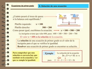 Ecuaciones de primer gradoEcuaciones de primer grado
¿Cuánto pesará el trozo de queso
si la balanza está equilibrada.?
La solución de una ecuación de primer grado es el valor de la
incógnita para el que se verifica la igualdad.
Platillo izquierdo:
La incógnita x tiene que valer 600, pues: 600 + 100 = 500 + 200 = 700
El valor x = 600 es la solución de la ecuación.
Resolver una ecuación de primer grado es encontrar su solución.
Para comprobar que una
solución es correcta hay que
sustituir en la ecuación y ver
que se cumple la igualdad.
x + 100
Platillo derecho: 500 + 200
Como pesan igual, escribimos la ecuación: x + 100 = 500 + 200
Ejemplo La solución de la ecuación
2x – 2 = x + 12 es x
= 14
pues 2 · 14 – 2 = 14 + 12 = 26
9. Solución de una ecuación
 