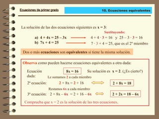 Ecuaciones de primer gradoEcuaciones de primer grado
La solución de las dos ecuaciones siguientes es x = 3:
Dos o más ecuaciones son equivalentes si tiene la misma solución.
Observa como pueden hacerse ecuaciones equivalentes a otra dada:
a) 4 + 4x = 25 – 3x
Sustituyendo:
b) 7x + 4 = 25
4 + 4 · 3 = 16 y 25 – 3 · 3 = 16
7 · 3 + 4 = 25, que es el 2º miembro
Ecuación
dada:
8x = 16 Su solución es x = 2. (¿Es cierto?)
2ª ecuación: 2 + 8x = 2 + 16 2 + 8x = 18
Le sumamos 2 a cada miembro
3ª ecuación: 2 + 8x – 6x = 2 + 16 – 6x 2 + 2x = 18 – 6x
Restamos 6x a cada miembro
Comprueba que x = 2 es la solución de las tres ecuaciones.
10. Ecuaciones equivalentes
 