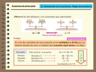 Ecuaciones de primer gradoEcuaciones de primer grado
x = 5
Si a los dos miembros de una ecuación se los multiplica o divide por un
número distinto de cero, se obtiene otra ecuación equivalente a la dada.
Luego:
Observa las dos balanzas y las ecuaciones que representan:
Ejemplo: Para resolver la ecuación 4x + 3 = 2x + 9
Regla del producto
Primero. Restamos 3: 4x = 2x + 6
Segundo. Restamos 2x: 2x = 6
La solución es x = 3
4x = 20
Hemos dividido por 4
Tercero. Dividimos por 2 x = 3
–3
–2x
:2
12. Resolución de ecuaciones. Regla del producto
 