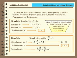 Ecuaciones de primer gradoEcuaciones de primer grado
La utilización de la reglas de la suma y del producto permite simplificar
todas las ecuaciones de primer grado, esto es, hacerlas más sencillas.
Practiquemos con dos ejemplos:
Restamos 2x:
Ejemplo 1. Resuelve: 5x – 3 = 2x
Dividimos entre 3:
Sumamos 3: 5x = 2x + 3
3x = 3
x = 1
Ejemplo 2. Resuelve la ecuación:
Dividimos entre 2:
Multiplicamos por 9:
x = 18
Comprobamos:
Nota: El signo de la multiplicación
no suele ponerse ni entre
las letras ni entre
números y letras.
5 · x 5x
4
9
2x
=
4·9
9
2x
·9 = 2x = 36
4
9
36
9
18·2
==
13. Aplicación de las reglas. Ejemplos
 