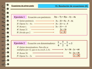 Ecuaciones de primer gradoEcuaciones de primer grado
Ejercicio 1 Ecuación con paréntesis: 3(x – 7) = 5(x – 1) – 4x
1º. Quitar paréntesis:
2º. Operar 5x – 4x:
3º. Restar x
3x – 21 = 5x – 5 – 4x
3x – 21 = x – 5
2x – 21 = – 5
5º. Dividir por 2
4º. Sumar 21 2x = 16
x = 8
Ejercicio 2 Ecuación con denominadores:
1º. Quitar denominadores. Para ello se
multiplica por 12, que es m.c.m.(4, 2, 6):
2º. Restar 30:
3º. Operar 3x – 2x
3x + 30 – 2x = 60
3x – 2x = 30
x = 30
5
6
x
2
5
4
x
=−+
15. Resolución de ecuaciones (II)
 