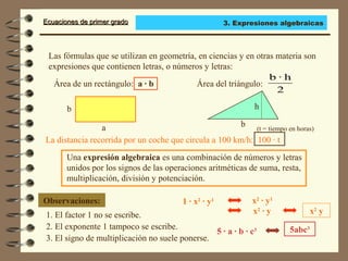 Ecuaciones de primer gradoEcuaciones de primer grado
Las fórmulas que se utilizan en geometría, en ciencias y en otras materia son
expresiones que contienen letras, o números y letras:
Una expresión algebraica es una combinación de números y letras
unidos por los signos de las operaciones aritméticas de suma, resta,
multiplicación, división y potenciación.
Observaciones:
1. El factor 1 no se escribe.
a
b
Área del triángulo:
2
h·b
b
h
Área de un rectángulo: a · b
La distancia recorrida por un coche que circula a 100 km/h: 100 · t
1 · x2
· y1
2. El exponente 1 tampoco se escribe.
3. El signo de multiplicación no suele ponerse.
x2
· y1
x2
· y x2
y
5abc3
5 · a · b · c3
(t = tiempo en horas)
3. Expresiones algebraicas
 