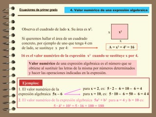 Ecuaciones de primer gradoEcuaciones de primer grado
Observa el cuadrado de lado x. Su área es x2
.
Valor numérico de una expresión algebraica es el número que se
obtiene al sustituir las letras de la misma por números determinados
y hacer las operaciones indicadas en la expresión.
Ejemplos:
1. El valor numérico de la
expresión algebraica 5x – 6
x
x
Si queremos hallar el área de un cuadrado
concreto, por ejemplo de uno que tenga 4 cm
de lado, se sustituye x por 4:
16 es el valor numérico de la expresión x2
cuando se sustituye x por 4.
para x = 2, es: 5 · 2 – 6 = 10 – 6 = 4
2. El valor numérico de la expresión algebraica 5a2
+ b2
para a = 4 y b = 10 es:
x2
A = x2
= 42
= 16
para x = 10, es: 5 · 10 – 6 = 50 – 6 = 4 4
5 · 42
+ 102
= 5 · 16 + 100 = 180
4. Valor numérico de una expresión algebraica
 