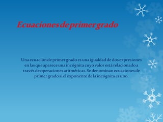 Ecuacionesdeprimergrado
Unaecuacióndeprimergradoesunaigualdaddedosexpresiones
enlasqueapareceunaincógnitacuyovalorestárelacionadoa
travésdeoperacionesaritméticas.Sedenominanecuacionesde
primergradosielexponentedelaincógnitaesuno.
 