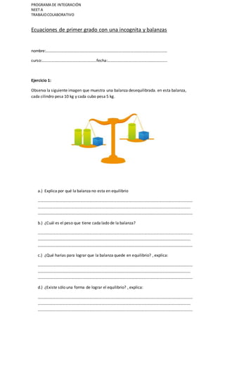 PROGRAMA DE INTEGRACIÓN
NEET A
TRABAJOCOLABORATIVO
Ecuaciones de primer grado con una incognita y balanzas
nombre:…………………………………………………………………………………………………………
curso:………………………………………………fecha:…………………………………………………..
Ejercicio 1:
Observa la siguiente imagen que muestra una balanza desequilibrada. en esta balanza,
cada cilindro pesa 10 kg y cada cubo pesa 5 kg.
a.) Explica por qué la balanza no esta en equilibrio
………………………………………………………………………………………………………………………………………
…………………………………………………………………………………………………………………………………….
………………………………………………………………………………………………………………………………………
b.) ¿Cuál es el peso que tiene cada lado de la balanza?
………………………………………………………………………………………………………………………………………
…………………………………………………………………………………………………………………………………….
………………………………………………………………………………………………………………………………………
c.) ¿Qué harias para lograr que la balanza quede en equilibrio? , explica:
………………………………………………………………………………………………………………………………………
…………………………………………………………………………………………………………………………………….
………………………………………………………………………………………………………………………………………
d.) ¿Existe sólo una forma de lograr el equilibrio? , explica:
………………………………………………………………………………………………………………………………………
…………………………………………………………………………………………………………………………………….
………………………………………………………………………………………………………………………………………
 