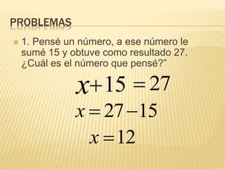 PROBLEMAS
 1. Pensé un número, a ese número le
sumé 15 y obtuve como resultado 27.
¿Cuál es el número que pensé?”
1527x
12x
x 15 27
 