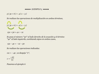 ●●●●● EJEMPLO 5 ●●●●●
5 ( 3x + 6 ) = 4 ( x − 3 )
Se realizan las operaciones de multiplicación en ambos términos,
5 ( 3x + 6 ) = 4 ( x − 3 )
15x + 30 = 4 x − 12
Se pasa el número ″30″ al lado derecho de la ecuación y el término
″4x″ al lado izquierdo, cambiando signo en ambos casos,
15x − 4x = − 12 − 30
Se realizan las operaciones indicadas:
11x = − 42 ; se despeja ″x″,
𝑥 =
−42
11
Pasamos al ejemplo 6
 