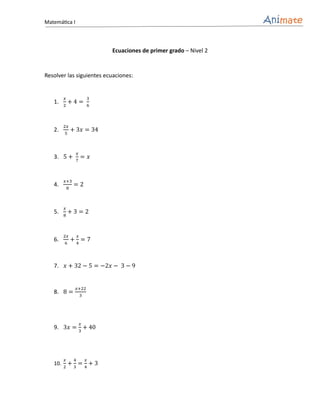 Matemática I



                                  Ecuaciones de primer grado – Nivel 2


Resolver las siguientes ecuaciones:


         𝑥                    3
   1.      +4=
         2                    6



         2𝑥
   2.            + 3𝑥 = 34
         5



                      𝑥
   3. 5 +                 = 𝑥
                  7



         𝑥+3
   4.             =2
             8



         𝑥
   5.        +3=2
         8



         2𝑥           𝑥
   6.            +4=7
         6




   7.    𝑥 + 32 − 5 = −2𝑥 − 3 − 9


                      𝑥+22
   8. 8 =                 3




                          𝑥
   9. 3𝑥 = 3 + 40




         𝑥        4           𝑥
   10.     +3=4+3
         2
 