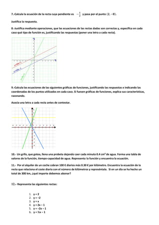 7.-Calcula la ecuación de la recta cuya pendiente es y pasa por el punto .
Justifica la respuesta.
8.-Justifica mediante operaciones, que las ecuaciones de las rectas dadas son correctas y, especifica en cada
caso qué tipo de función es, justificando las respuestas (poner una letra a cada recta).
9.-Calcula las ecuaciones de las siguientes gráficas de funciones, justificando las respuestas e indicando las
coordenadas de los puntos utilizados en cada caso. Si fuesen gráficas de funciones, explica sus características,
razonando.
Asocia una letra a cada recta antes de contestar.
10.- Un grifo, que gotea, llena una probeta dejando caer cada minuto 0.4 cm³ de agua. Forma una tabla de
valores de la función, tiempo-capacidad de agua. Representa la función y encuentra la ecuación.
11.- Por el alquiler de un coche cobran 100 € diarios más 0.30 € por kilómetro. Encuentra la ecuación de la
recta que relaciona el coste diario con el número de kilómetros y represéntala. Si en un día se ha hecho un
total de 300 km, ¿qué importe debemos abonar?
12.- Representa las siguientes rectas:
1. y = 2
2. y = −2
3. y = x
4. y = 2x − 1
5. y = −2x − 1
6. y = ½x − 1
 
